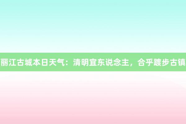 丽江古城本日天气：清明宜东说念主，合乎踱步古镇