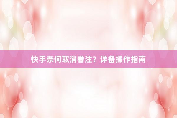 快手奈何取消眷注？详备操作指南